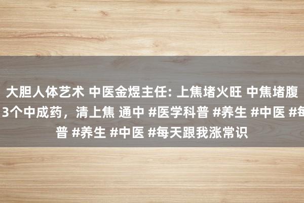 大胆人体艺术 中医金煜主任: 上焦堵火旺 中焦堵腹胀 下焦堵寒凉 3个中成药，清上焦 通中 #医学科普 #养生 #中医 #每天跟我涨常识