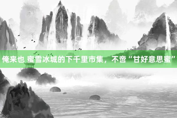 俺来也 蜜雪冰城的下千里市集，不啻“甘好意思蜜”