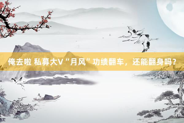 俺去啦 私募大V“月风”功绩翻车，还能翻身吗？