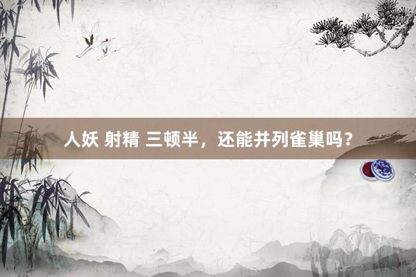 人妖 射精 三顿半，还能并列雀巢吗？