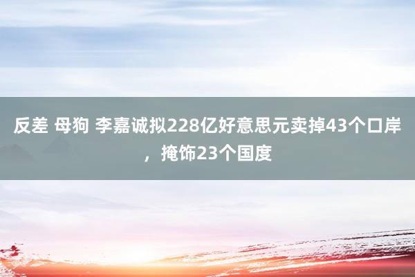 反差 母狗 李嘉诚拟228亿好意思元卖掉43个口岸，掩饰23个国度