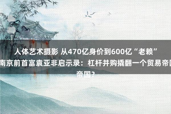 人体艺术摄影 从470亿身价到600亿“老赖”！南京前首富袁亚非启示录：杠杆并购撬翻一个贸易帝国？