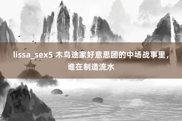 lissa_sex5 木鸟途家好意思团的中场战事里，谁在制造流水