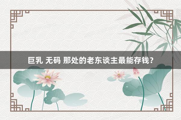 巨乳 无码 那处的老东谈主最能存钱？