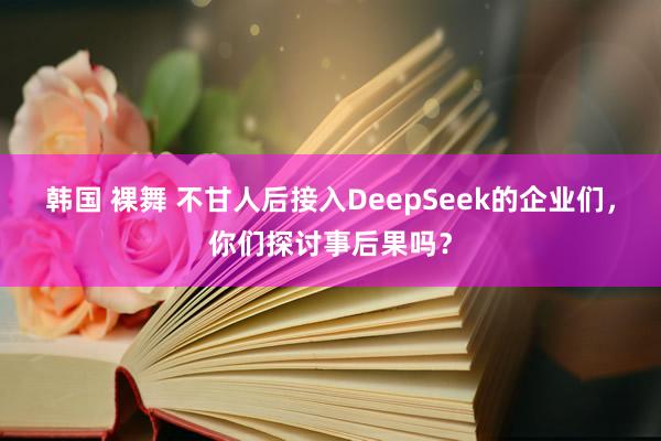 韩国 裸舞 不甘人后接入DeepSeek的企业们，你们探讨事后果吗？