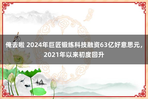 俺去啦 2024年巨匠锻练科技融资63亿好意思元，2021年以来初度回升