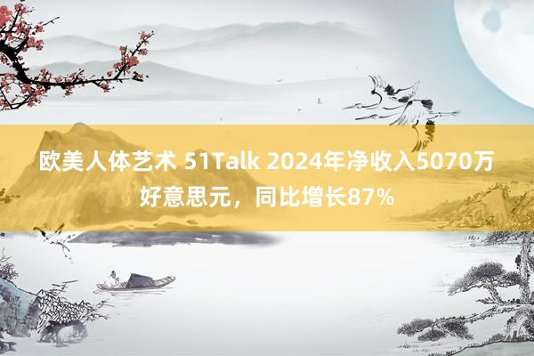 欧美人体艺术 51Talk 2024年净收入5070万好意思元，同比增长87%
