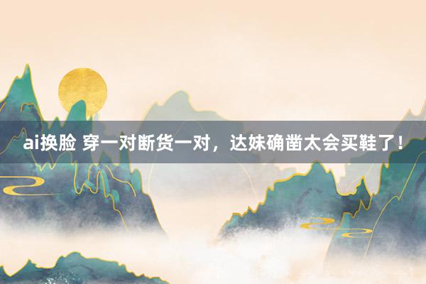 ai换脸 穿一对断货一对，达妹确凿太会买鞋了！