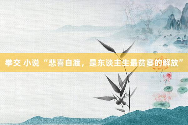 拳交 小说 “悲喜自渡，是东谈主生最贫窭的解放”